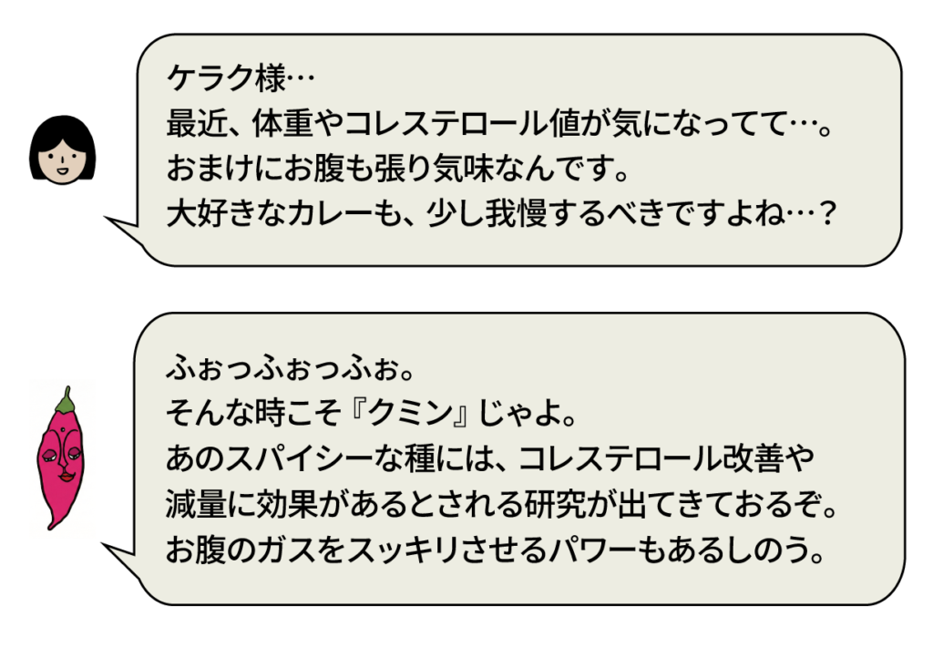 スタッフ：「ケラク様… 最近、体重やコレステロール値が気になってて…。おまけにお腹も張り気味なんです。大好きなカレーも、少し我慢するべきですよね…？」 ケラク様：「ふぉっふぉっふぉ。そんな時こそ『クミン』じゃよ。あのスパイシーな種には、コレステロール改善や減量に効果があるとされる研究が出てきておるぞ。お腹のガスをスッキリさせるパワーもあるしのう。」