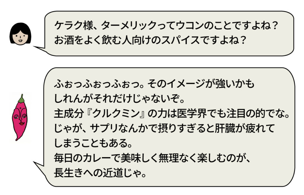 スタッフ：「ケラク様、ターメリックってウコンのことですよね? お酒をよく飲む人向けのスパイスですよね?」 ケラク様：「ふおつふおつふおつ。そのイメージが強いかも しれんがそれだけじゃないぞ。 主成分『クルクミン』の力は医学界でも注目の的でな。 じゃが、サプリなんかで摂りすぎると肝臓が疲れて しまうこともある。 毎日のカレーで美味しく無理なく楽しむのが、 長生きへの近道じゃ。」